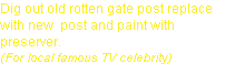 Dig out old rotten gate post replace with new  post and paint with preserver.
(For local famous TV celebrity)